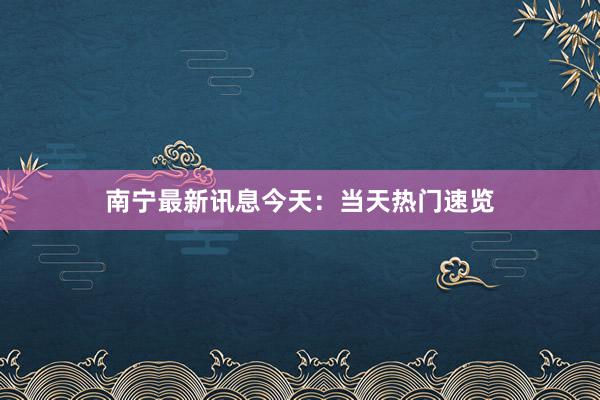 南宁最新讯息今天：当天热门速览