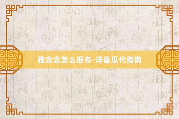 雅念念怎么报名-详备瓜代指南