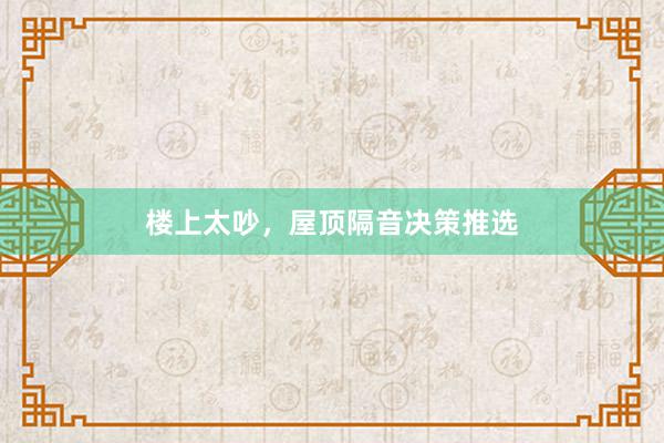 楼上太吵，屋顶隔音决策推选