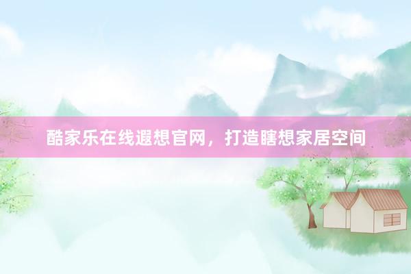 酷家乐在线遐想官网，打造瞎想家居空间