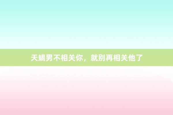 天蝎男不相关你，就别再相关他了